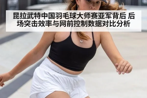 昆拉武特中国羽毛球大师赛亚军背后 后场突击效率与网前控制数据对比分析